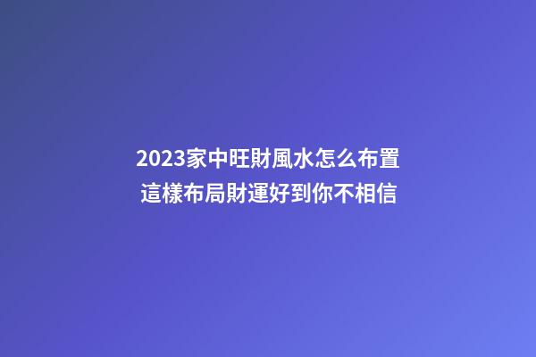2023家中旺財風水怎么布置 這樣布局財運好到你不相信